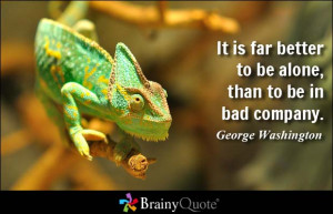 ... far better to be alone, than to be in bad company. - George Washington