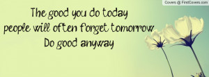 ... good you do today, people will often forget tomorrow;Do good anyway