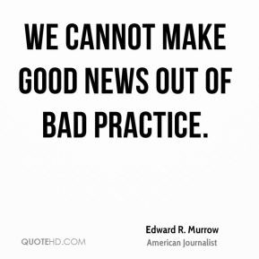 Edward R. Murrow - We cannot make good news out of bad practice.