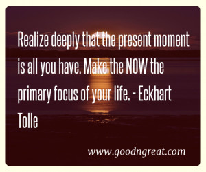 Realize deeply that the present moment is all you have. Make the NOW ...