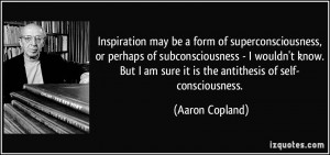 ... am sure it is the antithesis of self- consciousness. - Aaron Copland
