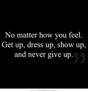 ... you feel. Get up, dress up, show up and never give up. Picture Quote