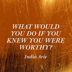 What would you do if you knew you were worthy? — India Arie