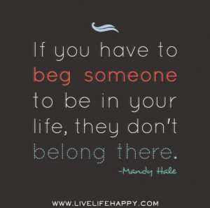 ... beg someone to be in your life, they don't belong there. -Mandy Hale