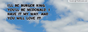 ll be Burger King, You'll be McDonald, I have it my way, and:you ...