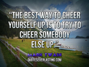 The best way to cheer yourself up is to try to cheer somebody else up.
