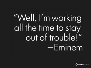 ... Well, I'm working all the time to stay out of trouble!” — Eminem