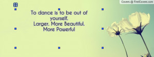 to dance is to be out of yourself.larger. more beautiful.more powerful ...