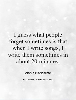 guess what people forget sometimes is that when I write songs I write