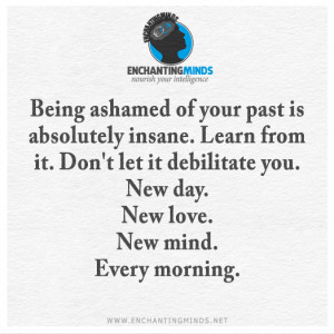 Being ashamed of your past is absolutely insane. Learn from it. Don't ...
