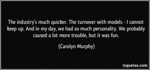 The industry's much quicker. The turnover with models - I cannot keep ...