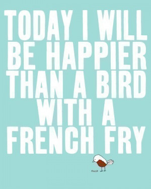 Today I will be happier than a bird with a french fry…