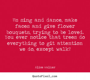 Us sing and dance, make faces and give flower bouquets,.. Alice Walker ...