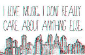 love music. I don't really care about anything else.