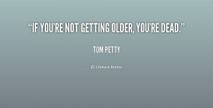 If you're not getting older, you're dead.”