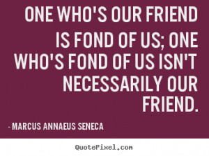 Marcus Annaeus Seneca Quotes One who 39 s our friend is fond of us one
