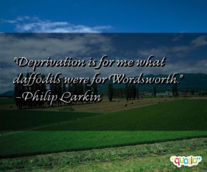 Deprivation is for me what daffodils were for Wordsworth .