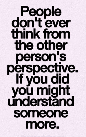 don't ever think from the other person's perspective. if you did you ...