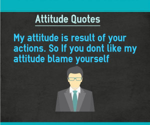 ... result of your actions. So If you dont like my attitude blame yourself