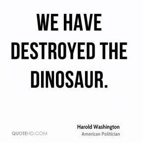 Harold Washington - We have destroyed the dinosaur.