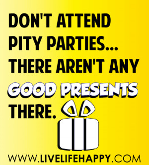 Don’t attend pity parties…there aren’t any new presents there ...
