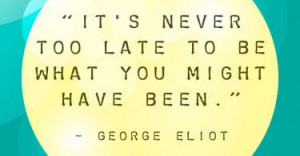 It's never too late to be what you might have been. - George Eliot