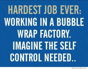 ... : Working in a bubble wrap factory imagine the self control needed