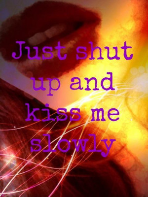 Just shut up and kiss me slowly.