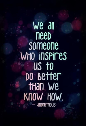 ... Need Someone Who Inspires Us TO Do Better Than We Know How. -Anonymous