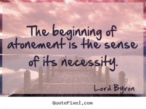 The beginning of atonement is the sense of its necessity. Lord Byron ...