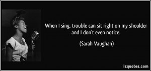When I sing, trouble can sit right on my shoulder and I don't even ...