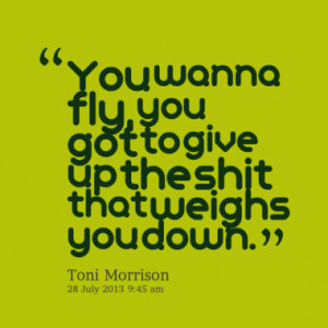 You wanna fly, you got to give up the shit that weighs you down.