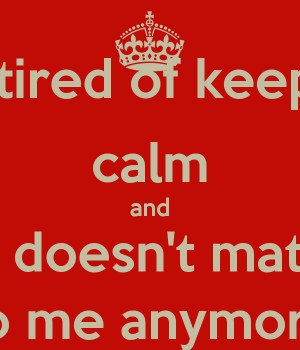 tired of keeping calm and life doesn't matter to me anymore