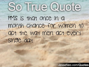 PMS is that once in a month chance for women to act the way men act ...