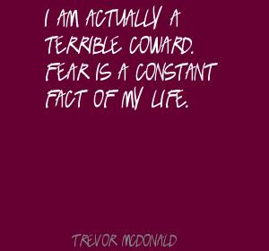 am actually a terrible coward. Fear is a constant fact of my life.