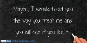 Maybe I should treat you the way you treat me and you will see if you ...