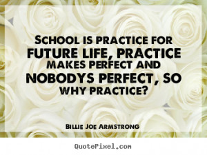 School is practice for future life, practice makes perfect and nobodys ...