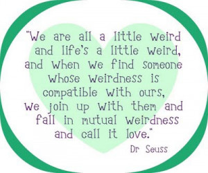 We are all a little weird and life's a little weird, and when we find ...