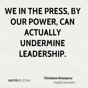 We in the press, by our power, can actually undermine leadership.