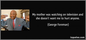 ... on television and she doesn't want me to hurt anyone. - George Foreman