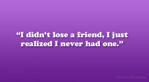 didn’t lose a friend, I just realized I never had one.”
