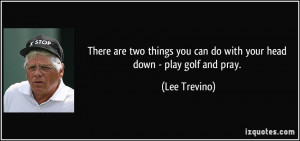 ... you can do with your head down - play golf and pray. - Lee Trevino