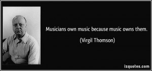 Musicians own music because music owns them. - Virgil Thomson