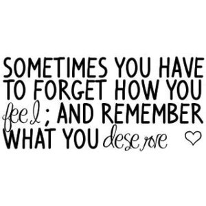 ... You Have To Forget How You Feel And Remember What You Deserve