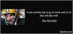 ... day to go to work, and try to play and play well. - Ray Nitschke