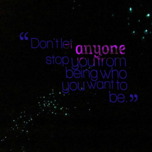 Don't let anyone stop you from being who you want to be.