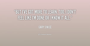 But I've got more to learn, too. I don't feel like I'm done or I know ...