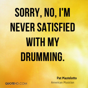 Sorry, no, I'm never satisfied with my drumming.