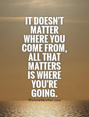 ... matter where you come from, all that matters is where you're going