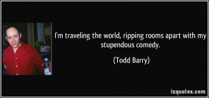 ... the world, ripping rooms apart with my stupendous comedy. - Todd Barry